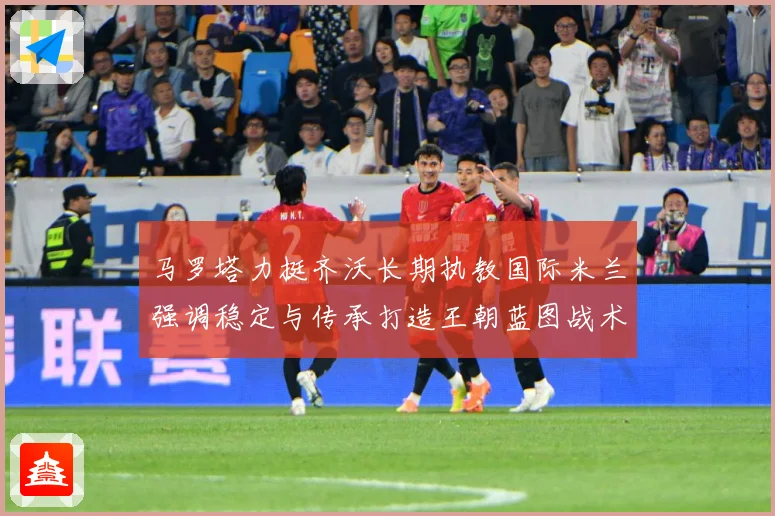 马罗塔力挺齐沃长期执教国际米兰强调稳定与传承打造王朝蓝图战术观察