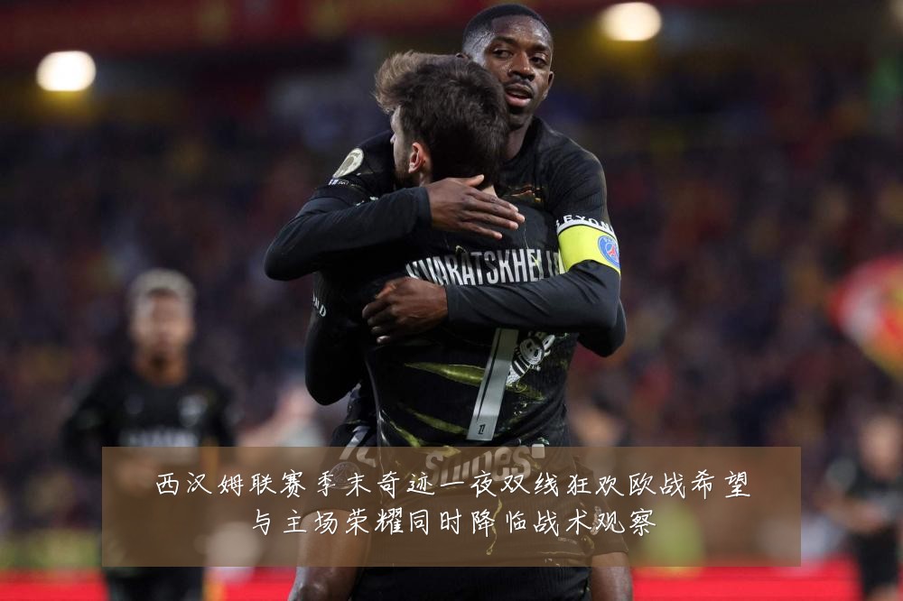 西汉姆联赛季末奇迹一夜双线狂欢欧战希望与主场荣耀同时降临战术观察